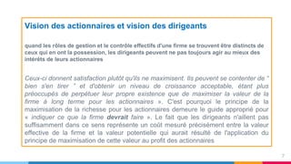 Vision des actionnaires et vision des dirigeants
quand les rôles de gestion et le contrôle effectifs d'une firme se trouvent être distincts de
ceux qui en ont la possession, les dirigeants peuvent ne pas toujours agir au mieux des
intérêts de leurs actionnaires
Ceux-ci donnent satisfaction plutôt qu'ils ne maximisent. Ils peuvent se contenter de “
bien s'en tirer ” et d'obtenir un niveau de croissance acceptable, étant plus
préoccupés de perpétuer leur propre existence que de maximiser la valeur de la
firme à long terme pour les actionnaires ». C'est pourquoi le principe de la
maximisation de la richesse pour les actionnaires demeure le guide approprié pour
« indiquer ce que la firme devrait faire ». Le fait que les dirigeants n'aillent pas
suffisamment dans ce sens représente un coût mesuré précisément entre la valeur
effective de la firme et la valeur potentielle qui aurait résulté de l'application du
principe de maximisation de cette valeur au profit des actionnaires
7
 