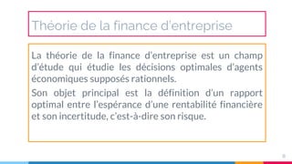Théorie de la finance d’entreprise
La théorie de la finance d’entreprise est un champ
d’étude qui étudie les décisions optimales d’agents
économiques supposés rationnels.
Son objet principal est la définition d’un rapport
optimal entre l’espérance d’une rentabilité financière
et son incertitude, c’est-à-dire son risque.
8
 