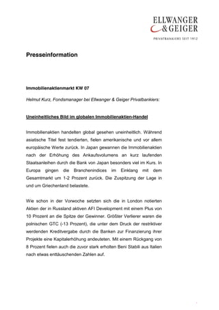 Presseinformation




Immobilienaktienmarkt KW 07

Helmut Kurz, Fondsmanager bei Ellwanger & Geiger Privatbankiers:


Uneinheitliches Bild im globalen Immobilienaktien-Handel


Immobilienaktien handelten global gesehen uneinheitlich. Während
asiatische Titel fest tendierten, fielen amerikanische und vor allem
europäische Werte zurück. In Japan gewannen die Immobilienaktien
nach der Erhöhung des Ankaufsvolumens an kurz laufenden
Staatsanleihen durch die Bank von Japan besonders viel im Kurs. In
Europa   gingen    die   Branchenindices    im   Einklang   mit   dem
Gesamtmarkt um 1-2 Prozent zurück. Die Zuspitzung der Lage in
und um Griechenland belastete.


Wie schon in der Vorwoche setzten sich die in London notierten
Aktien der in Russland aktiven AFI Development mit einem Plus von
10 Prozent an die Spitze der Gewinner. Größter Verlierer waren die
polnischen GTC (-13 Prozent), die unter dem Druck der restriktiver
werdenden Kreditvergabe durch die Banken zur Finanzierung ihrer
Projekte eine Kapitalerhöhung andeuteten. Mit einem Rückgang von
8 Prozent fielen auch die zuvor stark erholten Beni Stabili aus Italien
nach etwas enttäuschenden Zahlen auf.




                                                                          .
                                                                          .
 