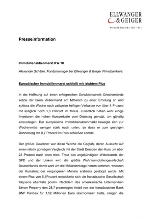 Presseinformation




Immobilienaktienmarkt KW 10

Alexander Schäfer, Fondsmanager bei Ellwanger & Geiger Privatbankiers:


Europäischer Immobilienmarkt schließt mit leichtem Plus


In der Hoffnung auf einen erfolgreichen Schuldenschnitt Griechenlands
setzte der breite Aktienmarkt am Mittwoch zu einer Erholung an und
schloss die Woche nach zeitweise heftigen Verlusten von über 4 Prozent
mit lediglich noch 1,3 Prozent im Minus. Zusätzlich haben wohl einige
Investoren die hohen Kursverluste vom Dienstag genutzt, um günstig
einzusteigen. Der europäische Immobilienaktienmarkt bewegte sich zur
Wochenmitte weniger stark nach unten, so dass er zum gestrigen
Donnerstag mit 0,7 Prozent im Plus schließen konnte.


Der größte Gewinner war diese Woche die Gagfah, deren Aussicht auf
einen relativ günstigen Vergleich mit der Stadt Dresden den Kurs um über
23 Prozent nach oben trieb. Trotz des angekündigten Widerstands der
SPD und der Linken wird die größte Wohnimmobiliengesellschaft
Deutschlands damit wohl um die Milliardenklage herum kommen, wodurch
der Kurssturz der vergangenen Monate erstmals gestoppt wurde. Mit
einem Plus von 5,1Prozent entwickelte sich die französische Gesellschaft
Klepierre ebenfalls positiv. Nachdem das amerikanische Unternehmen
Simon Property den 28,7-prozentigen Anteil von der französischen Bank
BNP Paribas für 1,52 Millionen Euro übernommen hatte, stiegen die




                                                                           .
                                                                           .
 