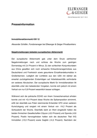 Presseinformation




Immobilienaktienmarkt KW 12

Alexander Schäfer, Fondsmanager bei Ellwanger & Geiger Privatbankiers:


Negativmeldungen belasten europäischen Aktienmarkt


Der   europäische   Aktienmarkt   gab   unter     dem   Druck   zahlreicher
Negativmeldungen    nach   und    schloss   die   Woche   zum    gestrigen
Donnerstag mit 2,4 Prozent in Minus. Zu den schlechten Konjunkturdaten
aus China gesellten sich noch schwache Einkaufsmanagerindizes aus
Deutschland und Frankreich sowie gesunkene Einzelhandelsumsätze in
Großbritannien. Lediglich der Lichtblick aus den USA mit stärker als
erwartet zurückgehenden Erstanträgen auf Arbeitslosenhilfe verhinderte
ein weiteres Abrutschen. Der europäische Markt für Immobilienaktien litt
ebenfalls unter den belastenden Vorgaben, konnte sich jedoch mit einem
Verlust von nur 0,8 Prozent wesentlich besser schlagen.


Während sich die polnische ECHO von ihrem Vorwochenverlust erholen
konnte und mit +5,4 Prozent diese Woche die Spitzenposition einnimmt,
erlitt der ebenfalls aus Polen stammende Entwickler GTC einen weiteren
Kursrückgang und rangiert mit einem Verlust von -14,2 Prozent als
Schlusslicht der Woche. Ebenfalls stark an Wert eingebüßt hatten die
beiden finnischen Gesellschaften Citycon (-8,0 Prozent) und Sponda (-8,6
Prozent). Positiv hervorgehoben hatten sich die deutschen Titel IVG
Immobilien (+5,0 Prozent) sowie Gagfah (+4,2 Prozent). Nachdem der




                                                                              .
                                                                              .
 