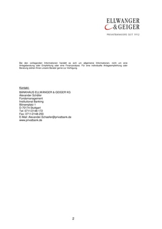 Bei den vorliegenden Informationen handelt es sich um allgemeine Informationen, nicht um eine
Anlageberatung oder Empfehlung oder eine Finanzanalyse. Für eine individuelle Anlageempfehlung oder
Beratung stehen Ihnen unsere Berater gerne zur Verfügung.




Kontakt:
BANKHAUS ELLWANGER & GEIGER KG
Alexander Schäfer
Fondsmanagement
Institutional Banking
Börsenplatz 1
D-70174 Stuttgart
Tel: 0711/2148-172
Fax: 0711/2148-250
E-Mail: Alexander.Schaefer@privatbank.de
www.privatbank.de




                                                2
 