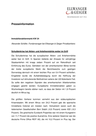 Presseinformation




Immobilienaktienmarkt KW 24

Alexander Schäfer, Fondsmanager bei Ellwanger & Geiger Privatbankiers:


Schuldenkrise hat Aktien- und Anleihenmärkte weiter im Griff

Die Schuldenkrise hat die europäischen Aktien- und Anleihenmärkte
weiter fest im Griff. In Spanien kletterte der Zinssatz für zehnjährige
Staatsanleihen mit knapp sieben Prozent auf ein Rekordhoch seit
Einführung des Euros. Getrieben von der amerikanischen Börse konnte
der   breite   europäische   Markt   die   Berichtswoche   zum   gestrigen
Donnerstag dennoch mit einem leichten Plus von 0,4 Prozent schließen.
Eingeleitet wurde die Aufwärtsbewegung durch die Hoffnung der
Investoren auf stimulierende Maßnahmen seitens der US-Notenbank Fed.
So sollte den negativen Signalen des amerikanischen Arbeitsmarktes
entgegen gewirkt werden. Europäische Immobilienaktien gaben zu
Wochenbeginn bereits stärker nach, so dass der Sektor mit 1,9 Prozent
deutlich im Minus lag.


Die größten Verlierer kommen vermehrt aus den südeuropäischen
Krisenstaaten. Mit einem Minus von 24,2 Prozent gab die spanische
Inmobiliaria Colonial am meisten nach. Verlustreich waren auch die
italienischen Gesellschaften Beni Stabili (-9,9 Prozent) sowie IGD (-9,3
Prozent). Die griechische Eurobank Properties war mit einem Kursgewinn
von 11,7 Prozent die positive Ausnahme. Eine weiterer Gewinner war die
deutsche Prime Office REIT AG, die mit 10,2 Prozent im Plus lag. Der




                                                                             .
                                                                             .
 