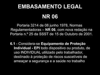 6
Portaria 3214 de 08 junho 1978, Normas
Regulamentadoras – NR 06, com nova redação na
Portaria n.º 25 da SSST de 15 de Outubro de 2001.
NR 06
EMBASAMENTO LEGAL
6.1 - Considera-se Equipamento de Proteção
Individual - EPI todo dispositivo ou produto, de
uso INDIVIDUAL utilizado pelo trabalhador,
destinado à proteção de riscos suscetíveis de
ameaçar a segurança e a saúde no trabalho
 