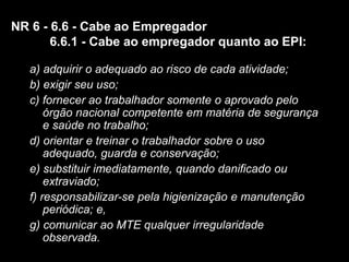 7
a) adquirir o adequado ao risco de cada atividade;
b) exigir seu uso;
c) fornecer ao trabalhador somente o aprovado pelo
órgão nacional competente em matéria de segurança
e saúde no trabalho;
d) orientar e treinar o trabalhador sobre o uso
adequado, guarda e conservação;
e) substituir imediatamente, quando danificado ou
extraviado;
f) responsabilizar-se pela higienização e manutenção
periódica; e,
g) comunicar ao MTE qualquer irregularidade
observada.
NR 6 - 6.6 - Cabe ao Empregador
6.6.1 - Cabe ao empregador quanto ao EPI:
 