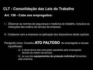 9
Art. 158 - Cabe aos empregados:
I - Observar as normas de segurança e medicina do trabalho, inclusive as
instruções das ordens de serviço da empresa;
II - Colaborar com a empresa na aplicação dos dispositivos deste capítulo.
Parágrafo único: Constitui ATO FALTOSO do empregado a recusa
injustificada:
• a) à observância das instruções expedidas pelo empregador
através de ordens de serviço;
• b) ao uso dos equipamentos de proteção individual fornecidos
pela empresa.
CLT - Consolidação das Leis do Trabalho
 