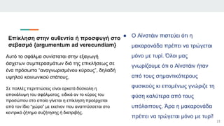 ● Ο Αϊνστάιν πιστεύει ότι η
μακαρονάδα πρέπει να τρώγεται
μόνο με τυρί. Όλοι μας
γνωρίζουμε ότι ο Αϊνστάιν ήταν
από τους σημαντικότερους
φυσικούς κι επομένως γνώριζε τη
φύση καλύτερα από τους
υπόλοιπους. Άρα η μακαρονάδα
πρέπει να τρώγεται μόνο με τυρί!
21
Αυτό το σφάλμα συνίσταται στην εξαγωγή
άσχετων συμπερασμάτων διά της επικλήσεως σε
ένα πρόσωπο “αναγνωρισμένου κύρους”, δηλαδή
υψηλού κοινωνικού στάτους.
Σε πολλές περιπτώσεις είναι αρκετά δύσκολη η
αποκάλυψη του σφάλματος, ειδικά αν το κύρος του
προσώπου στο οποίο γίνεται η επίκληση προέρχεται
από τον ίδιο “χώρο” με εκείνον που αναπτύσσεται στο
κεντρικό ζήτημα συζήτησης ή διατριβής.
Επίκληση στην αυθεντία ή προσφυγή στο
σεβασμό {argumentum ad verecundiam}
 