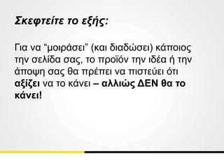 Σκεφτείτε το εξής:
Για να “μοιράσει” (και διαδώσει) κάποιος
την σελίδα σας, το προϊόν την ιδέα ή την
άποψη σας θα πρέπει να πιστεύει ότι
αξίζει να το κάνει – αλλιώς ΔΕΝ θα το
κάνει!
 