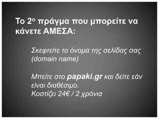 Το 2ο πράγμα που μπορείτε να
κάνετε ΑΜΕΣΑ:
Σκεφτείτε το όνομα της σελίδας σας
(domain name)
Μπείτε στο papaki.gr και δείτε εάν
είναι διαθέσιμο.
Κοστίζει 24€ / 2 χρόνια
 