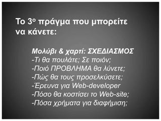 Το 3ο πράγμα που μπορείτε
να κάνετε:
Μολύβι & χαρτί: ΣΧΕΔΙΑΣΜΟΣ
-Τι θα πουλάτε; Σε ποιόν;
-Ποιό ΠΡΟΒΛΗΜΑ θα λύνετε;
-Πώς θα τους προσελκύσετε;
-Έρευνα για Web-developer
-Πόσο θα κοστίσει το Web-site;
-Πόσα χρήματα για διαφήμιση;
 