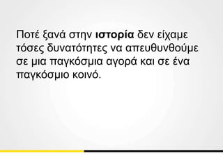 Ποτέ ξανά στην ιστορία δεν είχαμε
τόσες δυνατότητες να απευθυνθούμε
σε μια παγκόσμια αγορά και σε ένα
παγκόσμιο κοινό.
 