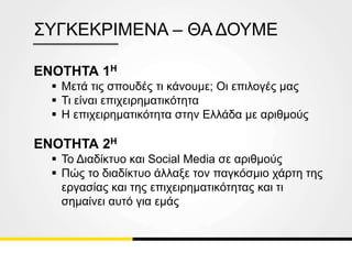 ΕΝΟΤΗΤΑ 1Η
 Μετά τις σπουδές τι κάνουμε; Οι επιλογές μας
 Τι είναι επιχειρηματικότητα
 Η επιχειρηματικότητα στην Ελλάδα με αριθμούς
ΕΝΟΤΗΤΑ 2Η
 Το Διαδίκτυο και Social Media σε αριθμούς
 Πώς το διαδίκτυο άλλαξε τον παγκόσμιο χάρτη της
εργασίας και της επιχειρηματικότητας και τι
σημαίνει αυτό για εμάς
ΣΥΓΚΕΚΡΙΜΕΝΑ – ΘΑ ΔΟΥΜΕ
 