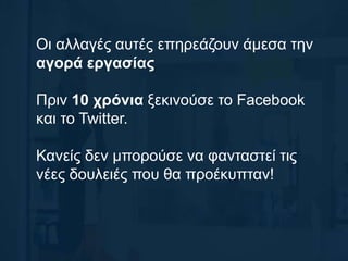 Οι αλλαγές αυτές επηρεάζουν άμεσα την
αγορά εργασίας
Πριν 10 χρόνια ξεκινούσε το Facebook
και το Twitter.
Κανείς δεν μπορούσε να φανταστεί τις
νέες δουλειές που θα προέκυπταν!
 