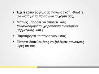  Έχετε κάποιες γνώσεις πάνω σε κάτι; Φτιάξτε
μια λίστα με τα πάντα (και τα χόμπι σας)
 Μήπως μπορείτε να φτιάξετε κάτι;
(μικροκοσμήματα, χειροποίητα αντικείμενα,
μαρμελάδες, κλπ.)
 Παρατηρήστε τα πάντα γύρω σας
 Είσαστε διατεθειμένος να ξοδέψετε ατελείωτες
ώρες online;
 