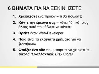 6 ΒΗΜΑΤΑ ΓΙΑ ΝΑ ΞΕΚΙΝΗΣΕΤΕ
1. Χρειάζεστε ένα προϊόν – τι θα πουλάτε;
2. Κάντε την έρευνα σας – κάνει ήδη κάποιος
άλλος αυτό που θέλετε να κάνετε;
3. Βρείτε έναν Web-Developer
4. Ποια είναι τα ελάχιστα χρήματα για να
ξεκινήσετε;
5. Φτιάξτε ένα site που μπορείτε να χειριστείτε
εύκολα (Εναλλακτικά: Etsy Store)
 