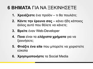 6 ΒΗΜΑΤΑ ΓΙΑ ΝΑ ΞΕΚΙΝΗΣΕΤΕ
1. Χρειάζεστε ένα προϊόν – τι θα πουλάτε;
2. Κάντε την έρευνα σας – κάνει ήδη κάποιος
άλλος αυτό που θέλετε να κάνετε;
3. Βρείτε έναν Web-Developer
4. Ποια είναι τα ελάχιστα χρήματα για να
ξεκινήσετε;
5. Φτιάξτε ένα site που μπορείτε να χειριστείτε
εύκολα
6. Χρησιμοποιήστε τα Social Media
 