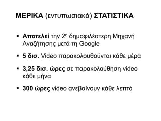  Αποτελεί την 2η δημοφιλέστερη Μηχανή
Αναζήτησης μετά τη Google
 5 δισ. Video παρακολουθούνται κάθε μέρα
 3,25 δισ. ώρες σε παρακολούθηση video
κάθε μήνα
 300 ώρες video ανεβαίνουν κάθε λεπτό
ΜΕΡΙΚΑ (εντυπωσιακά) ΣΤΑΤΙΣΤΙΚΑ
 