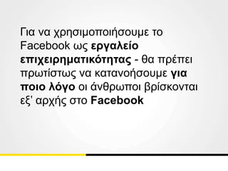 Για να χρησιμοποιήσουμε το
Facebook ως εργαλείο
επιχειρηματικότητας - θα πρέπει
πρωτίστως να κατανοήσουμε για
ποιο λόγο οι άνθρωποι βρίσκονται
εξ’ αρχής στο Facebook
 