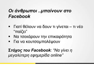 Οι άνθρωποι ..μπαίνουν στο
Facebook
 Γιατί θέλουν να δουν τι γίνεται – τι νέο
“παίζει”
 Να τσεκάρουν την επικαιρότητα
 Για να κουτσομπολέψουν
Στόχος του Facebook: “Να γίνει η
μεγαλύτερη εφημερίδα online”
 