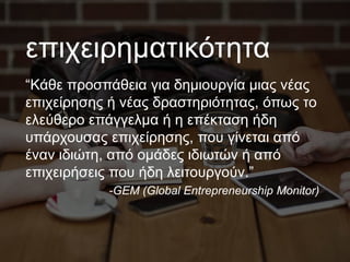 επιχειρηματικότητα
“Κάθε προσπάθεια για δημιουργία μιας νέας
επιχείρησης ή νέας δραστηριότητας, όπως το
ελεύθερο επάγγελμα ή η επέκταση ήδη
υπάρχουσας επιχείρησης, που γίνεται από
έναν ιδιώτη, από ομάδες ιδιωτών ή από
επιχειρήσεις που ήδη λειτουργούν.”
-GEM (Global Entrepreneurship Monitor)
 