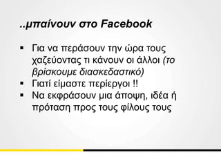 ..μπαίνουν στο Facebook
 Για να περάσουν την ώρα τους
χαζεύοντας τι κάνουν οι άλλοι (το
βρίσκουμε διασκεδαστικό)
 Γιατί είμαστε περίεργοι !!
 Να εκφράσουν μια άποψη, ιδέα ή
πρόταση προς τους φίλους τους
 