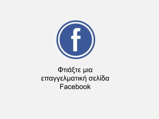 Φτιάξτε μια
επαγγελματική σελίδα
Facebook
 