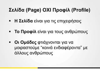 Σελίδα (Page) OXI Προφίλ (Profile)
 Η Σελίδα είναι για τις επιχειρήσεις
 Το Προφίλ είναι για τους ανθρώπους
 Οι Ομάδες φτιάχνονται για να
μοιραστούμε “κοινά ενδιαφέροντα” με
άλλους ανθρώπους
 