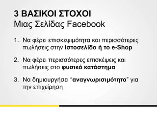 3 ΒΑΣΙΚΟΙ ΣΤΟΧΟΙ
Μιας Σελίδας Facebook
1. Να φέρει επισκεψιμότητα και περισσότερες
πωλήσεις στην Ιστοσελίδα ή το e-Shop
2. Nα φέρει περισσότερες επισκέψεις και
πωλήσεις στο φυσικό κατάστημα
3. Να δημιουργήσει “αναγνωρισιμότητα” για
την επιχείρηση
 