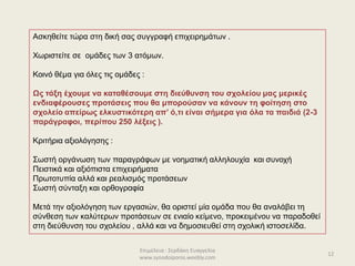 Επιμέλεια : Σερδάκη Ευαγγελία
www.synodoiporos.weebly.com
12
Ασκηθείτε τώρα στη δική σας συγγραφή επιχειρημάτων .
Χωριστείτε σε ομάδες των 3 ατόμων.
Κοινό θέμα για όλες τις ομάδες :
Ως τάξη έχουμε να καταθέσουμε στη διεύθυνση του σχολείου μας μερικές
ενδιαφέρουσες προτάσεις που θα μπορούσαν να κάνουν τη φοίτηση στο
σχολείο απείρως ελκυστικότερη απ’ ό,τι είναι σήμερα για όλα τα παιδιά (2-3
παράγραφοι, περίπου 250 λέξεις ).
Κριτήρια αξιολόγησης :
Σωστή οργάνωση των παραγράφων με νοηματική αλληλουχία και συνοχή
Πειστικά και αξιόπιστα επιχειρήματα
Πρωτοτυπία αλλά και ρεαλισμός προτάσεων
Σωστή σύνταξη και ορθογραφία
Μετά την αξιολόγηση των εργασιών, θα οριστεί μία ομάδα που θα αναλάβει τη
σύνθεση των καλύτερων προτάσεων σε ενιαίο κείμενο, προκειμένου να παραδοθεί
στη διεύθυνση του σχολείου , αλλά και να δημοσιευθεί στη σχολική ιστοσελίδα.
 