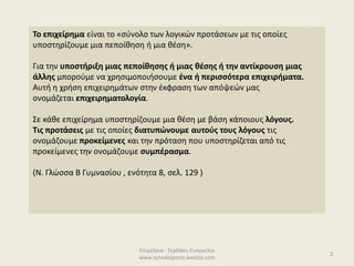 Επιμέλεια : Σερδάκη Ευαγγελία
www.synodoiporos.weebly.com
Το επιχείρημα είναι το «σύνολο των λογικών προτάσεων με τις οποίες
υποστηρίζουμε μια πεποίθηση ή μια θέση».
Για την υποστήριξη μιας πεποίθησης ή μιας θέσης ή την αντίκρουση μιας
άλλης μπορούμε να χρησιμοποιήσουμε ένα ή περισσότερα επιχειρήματα.
Αυτή η χρήση επιχειρημάτων στην έκφραση των απόψεών μας
ονομάζεται επιχειρηματολογία.
Σε κάθε επιχείρημα υποστηρίζουμε μια θέση με βάση κάποιους λόγους.
Τις προτάσεις με τις οποίες διατυπώνουμε αυτούς τους λόγους τις
ονομάζουμε προκείμενες και την πρόταση που υποστηρίζεται από τις
προκείμενες την ονομάζουμε συμπέρασμα.
(Ν. Γλώσσα Β Γυμνασίου , ενότητα 8, σελ. 129 )
2
 