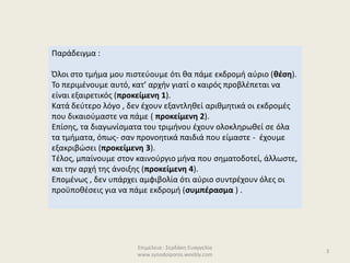 Επιμέλεια : Σερδάκη Ευαγγελία
www.synodoiporos.weebly.com
3
Παράδειγμα :
Όλοι στο τμήμα μου πιστεύουμε ότι θα πάμε εκδρομή αύριο (θέση).
Το περιμένουμε αυτό, κατ’ αρχήν γιατί ο καιρός προβλέπεται να
είναι εξαιρετικός (προκείμενη 1).
Κατά δεύτερο λόγο , δεν έχουν εξαντληθεί αριθμητικά οι εκδρομές
που δικαιούμαστε να πάμε ( προκείμενη 2).
Επίσης, τα διαγωνίσματα του τριμήνου έχουν ολοκληρωθεί σε όλα
τα τμήματα, όπως- σαν προνοητικά παιδιά που είμαστε - έχουμε
εξακριβώσει (προκείμενη 3).
Τέλος, μπαίνουμε στον καινούργιο μήνα που σηματοδοτεί, άλλωστε,
και την αρχή της άνοιξης (προκείμενη 4).
Επομένως , δεν υπάρχει αμφιβολία ότι αύριο συντρέχουν όλες οι
προϋποθέσεις για να πάμε εκδρομή (συμπέρασμα ) .
 