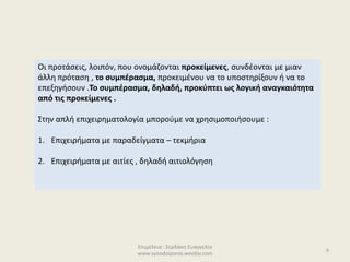 Επιμέλεια : Σερδάκη Ευαγγελία
www.synodoiporos.weebly.com
Οι προτάσεις, λοιπόν, που ονομάζονται προκείμενες, συνδέονται με μιαν
άλλη πρόταση , το συμπέρασμα, προκειμένου να το υποστηρίξουν ή να το
επεξηγήσουν .Το συμπέρασμα, δηλαδή, προκύπτει ως λογική αναγκαιότητα
από τις προκείμενες .
Στην απλή επιχειρηματολογία μπορούμε να χρησιμοποιήσουμε :
1. Επιχειρήματα με παραδείγματα – τεκμήρια
2. Επιχειρήματα με αιτίες , δηλαδή αιτιολόγηση
6
 