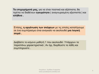 Επιμέλεια : Σερδάκη Ευαγγελία
www.synodoiporos.weebly.com
Τα επιχειρήματά μας, για να είναι πειστικά και αξιόπιστα, θα
πρέπει να διαθέτουν εγκυρότητα ( αναγνωρισμένη αξιοπιστία ) και
αλήθεια .
Επίσης, η οργάνωση των σκέψεων με τις οποίες καταλήγουμε
σε ένα συμπέρασμα είναι αναγκαίο να ακολουθεί μια λογική
σειρά .
Διαβάστε το κείμενο μαθητή 1 που ακολουθεί .Υπάρχουν τα
παραπάνω χαρακτηριστικά ; Αν όχι, διορθώστε τα λάθη και
συμπληρώστε .
9
 
