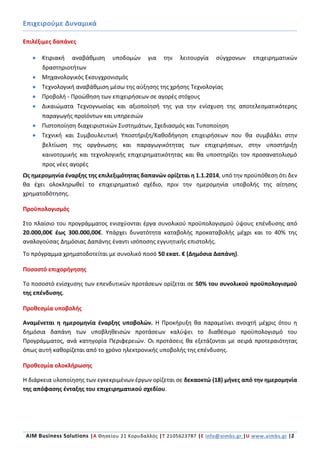 Επιχειρούμε Δυναμικά
AIM Business Solutions |A Θησείου 21 Κορυδαλλός |Τ 2105623787 |Ε info@aimbs.gr |U www.aimbs.gr |2
Επιλέξιμες δαπάνες
 Κτιριακή αναβάθμιση υποδομών για την λειτουργία σύγχρονων επιχειρηματικών
δραστηριοτήτων
 Μηχανολογικός Εκσυγχρονισμός
 Τεχνολογική αναβάθμιση μέσω της αύξησης της χρήσης Τεχνολογίας
 Προβολή - Προώθηση των επιχειρήσεων σε αγορές στόχους
 Δικαιώματα Τεχνογνωσίας και αξιοποίησή της για την ενίσχυση της αποτελεσματικότερης
παραγωγής προϊόντων και υπηρεσιών
 Πιστοποίηση διαχειριστικών Συστημάτων, Σχεδιασμός και Τυποποίηση
 Τεχνική και Συμβουλευτική Υποστήριξη/Καθοδήγηση επιχειρήσεων που θα συμβάλει στην
βελτίωση της οργάνωσης και παραγωγικότητας των επιχειρήσεων, στην υποστήριξη
καινοτομικής και τεχνολογικής επιχειρηματικότητας και θα υποστηρίζει τον προσανατολισμό
προς νέες αγορές
Ως ημερομηνία έναρξης της επιλεξιμότητας δαπανών ορίζεται η 1.1.2014, υπό την προϋπόθεση ότι δεν
θα έχει ολοκληρωθεί το επιχειρηματικό σχέδιο, πριν την ημερομηνία υποβολής της αίτησης
χρηματοδότησης.
Προϋπολογισμός
Στο πλαίσιο του προγράμματος ενισχύονται έργα συνολικού προϋπολογισμού ύψους επένδυσης από
20.000,00€ έως 300.000,00€. Υπάρχει δυνατότητα καταβολής προκαταβολής μέχρι και το 40% της
αναλογούσας Δημόσιας Δαπάνης έναντι ισόποσης εγγυητικής επιστολής.
Το πρόγραμμα χρηματοδοτείται με συνολικό ποσό 50 εκατ. € (Δημόσια Δαπάνη).
Ποσοστό επιχορήγησης
Το ποσοστό ενίσχυσης των επενδυτικών προτάσεων ορίζεται σε 50% του συνολικού προϋπολογισμού
της επένδυσης.
Προθεσμία υποβολής
Αναμένεται η ημερομηνία έναρξης υποβολών. Η Προκήρυξη θα παραμείνει ανοιχτή μέχρις ότου η
δημόσια δαπάνη των υποβληθεισών προτάσεων καλύψει το διαθέσιμο προϋπολογισμό του
Προγράμματος, ανά κατηγορία Περιφερειών. Οι προτάσεις θα εξετάζονται με σειρά προτεραιότητας
όπως αυτή καθορίζεται από το χρόνο ηλεκτρονικής υποβολής της επένδυσης.
Προθεσμία ολοκλήρωσης
Η διάρκεια υλοποίησης των εγκεκριμένων έργων ορίζεται σε δεκαοκτώ (18) μήνες από την ημερομηνία
της απόφασης ένταξης του επιχειρηματικού σχεδίου.
 