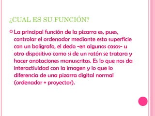¿CUAL ES SU FUNCIÓN? La principal función de la pizarra es, pues, controlar el ordenador mediante esta superficie con un bolígrafo, el dedo -en algunos casos- u otro dispositivo como si de un ratón se tratara y hacer anotaciones manuscritas. Es lo que nos da interactividad con la imagen y lo que lo diferencia de una pizarra digital normal (ordenador + proyector). 