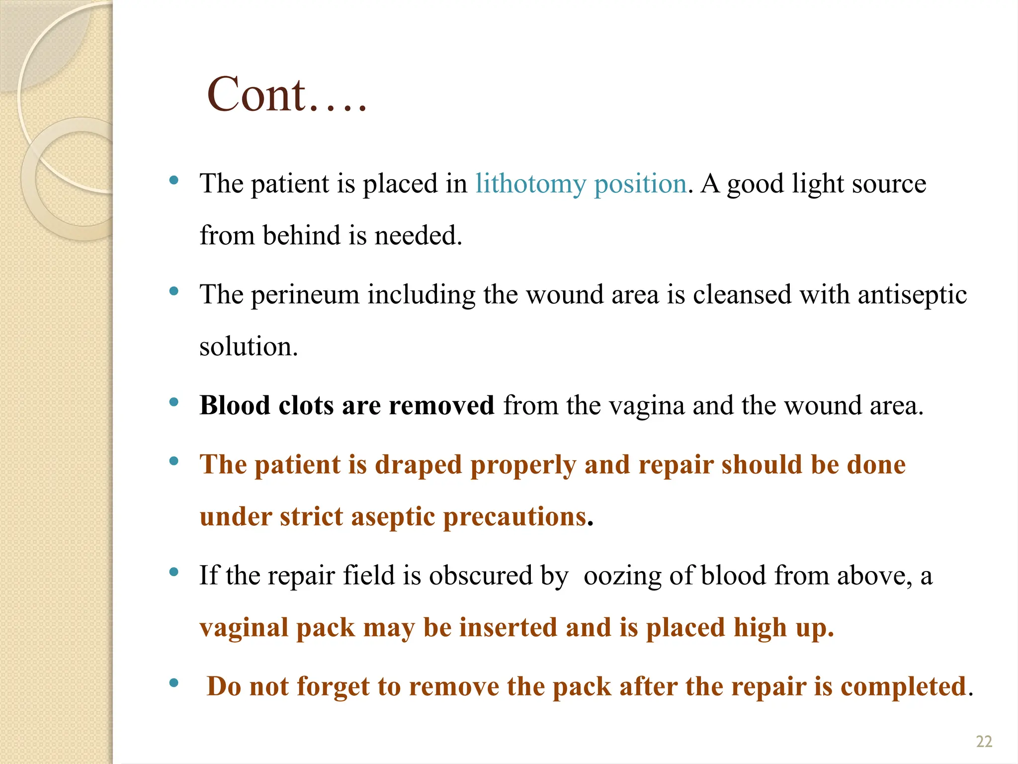 22
Cont….
 The patient is placed in lithotomy position. A good light source
from behind is needed.
 The perineum including the wound area is cleansed with antiseptic
solution.
 Blood clots are removed from the vagina and the wound area.
 The patient is draped properly and repair should be done
under strict aseptic precautions.
 If the repair field is obscured by oozing of blood from above, a
vaginal pack may be inserted and is placed high up.
 Do not forget to remove the pack after the repair is completed.
 