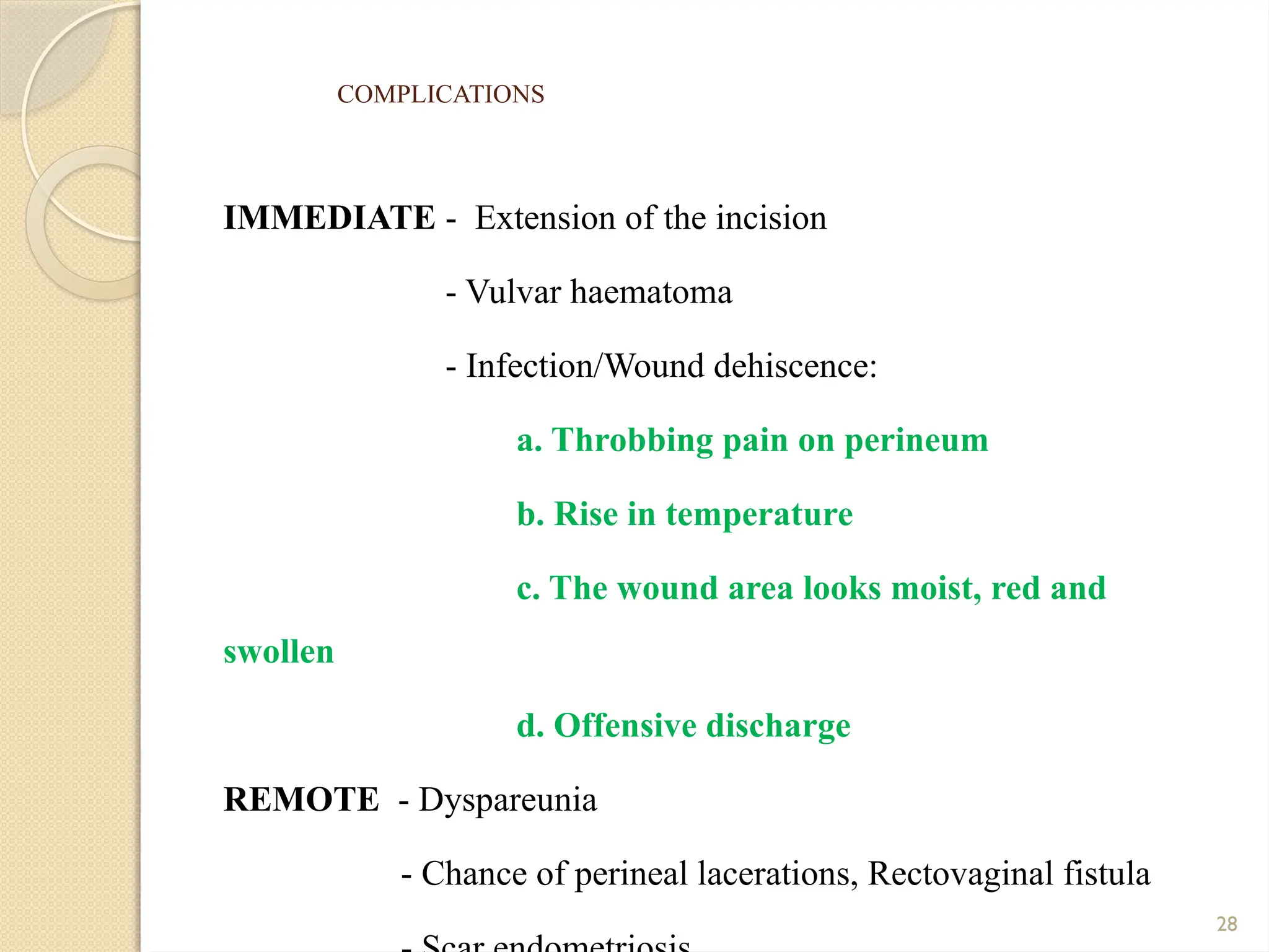 28
COMPLICATIONS
IMMEDIATE - Extension of the incision
- Vulvar haematoma
- Infection/Wound dehiscence:
a. Throbbing pain on perineum
b. Rise in temperature
c. The wound area looks moist, red and
swollen
d. Offensive discharge
REMOTE - Dyspareunia
- Chance of perineal lacerations, Rectovaginal fistula
 