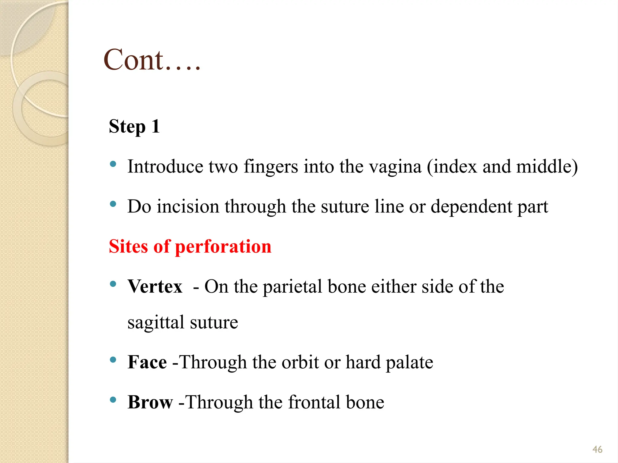 46
Cont….
Step 1
 Introduce two fingers into the vagina (index and middle)
 Do incision through the suture line or dependent part
Sites of perforation
 Vertex - On the parietal bone either side of the
sagittal suture
 Face -Through the orbit or hard palate
 Brow -Through the frontal bone
 