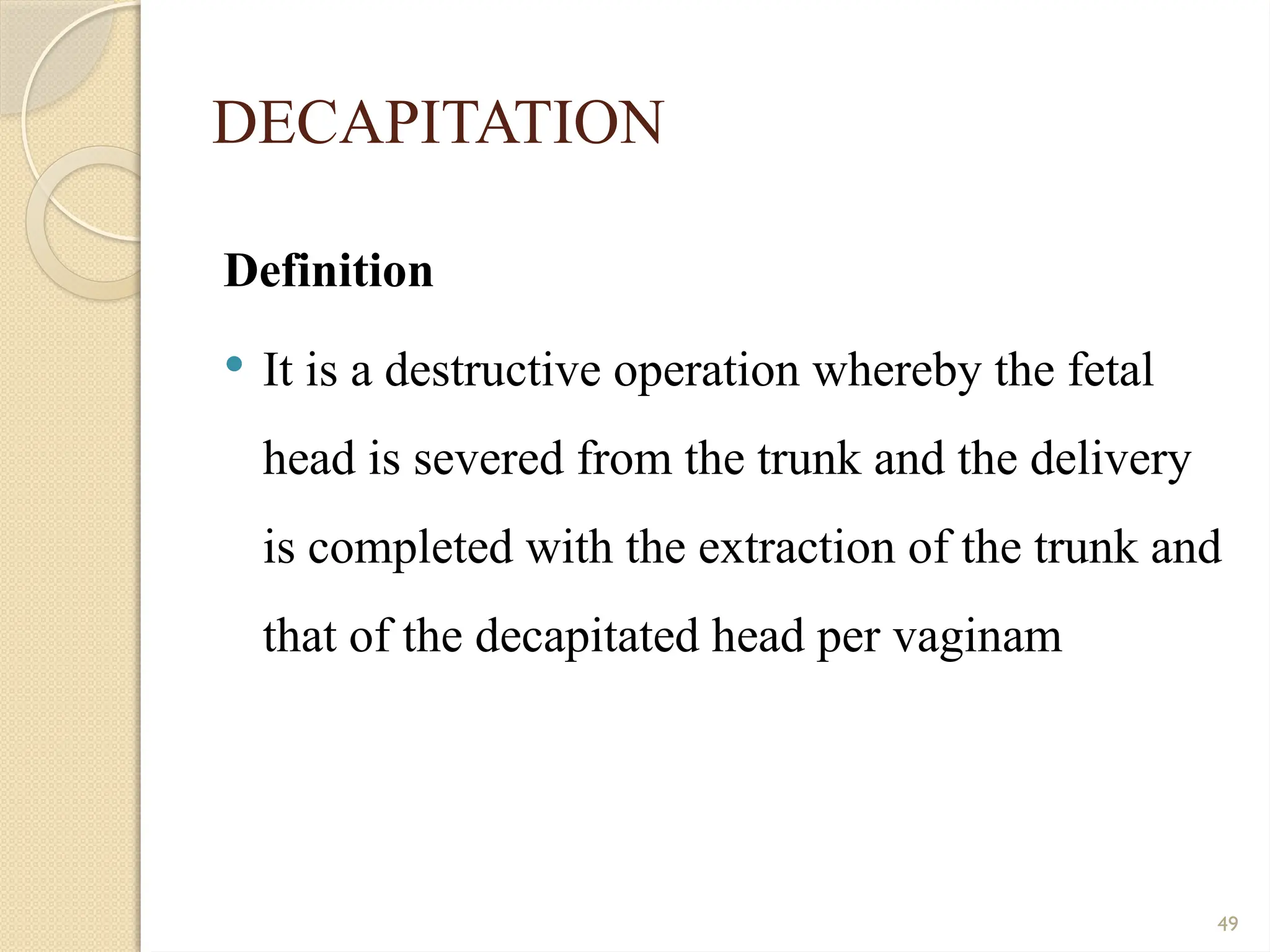 49
DECAPITATION
Definition
 It is a destructive operation whereby the fetal
head is severed from the trunk and the delivery
is completed with the extraction of the trunk and
that of the decapitated head per vaginam
 