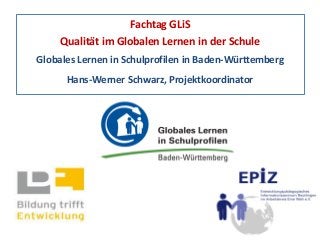 Fachtag GLiS
Qualität im Globalen Lernen in der Schule
Globales Lernen in Schulprofilen in Baden-Württemberg
Hans-Werner Schwarz, Projektkoordinator
 
