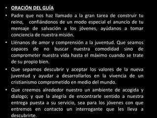 ORACIÓN DEL GUÍA Padre que nos haz llamado a la gran tarea de construir tu reino,  confiándonos de un modo especial el anuncio de tu mensaje de salvación a los jóvenes, ayúdanos a tomar conciencia de nuestra misión. Llénanos de amor y comprensión a la juventud. Que seamos capaces de no buscar nuestra comodidad sino de comprometer nuestra vida hasta el máximo cuando se trate de su propio bien. Que sepamos descubrir y aceptar los valores de la nueva juventud y ayudar a desarrollarlos en la vivencia de un cristianismo comprometido en medio del mundo. Que creemos alrededor nuestro un ambiente de acogida y dialogo; y que la alegría de encontrarle sentido a nuestra entrega puesta a su servicio, sea para los jóvenes con que entremos en contacto un interrogante que les lleva a descubrirte. 