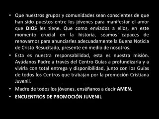 Que nuestros grupos y comunidades sean conscientes de que han sido puestos entre los jóvenes para manifestar el amor que  DIOS  les tiene. Que como enviados a ellos, en este momento crucial en la historia, seamos capaces de renovarnos para anunciarles adecuadamente la Buena Noticia de Cristo Resucitado, presente en medio de nosotros. Esta es nuestra responsabilidad, esta es nuestra misión. Ayúdanos Padre a través del Centro Guías a profundizarla y a vivirla con total entrega y disponibilidad, junto con los Guías de todos los Centros que trabajan por la promoción Cristiana Juvenil. Madre de todos los jóvenes, enséñanos a decir  AMEN. ENCUENTROS DE PROMOCIÓN JUVENIL 