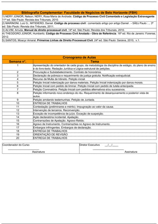 Bibliografia Complementar: Faculdade de Negócios de Belo Horizonte (FBH)
1) NERY JÚNIOR, Nelson; NERY, Rosa Maria de Andrade. Código de Processo Civil Comentado e Legislação Extravagante.
11ª ed. São Paulo: Revista dos Tribunais, 2010.
2) MARINONI, Luiz G.; MITIDIERO, Daniel. Código de processo civil : comentado artigo por artigo Daniel . - SÃ£o Paulo : ,. 3ª
ed. São Paulo: Revista dos Tribunais, 2011.
3) ALVIM, Arruda. Manual de direito processual civil. 14ª ed. São Paulo: Revista dos Tribunais, 2010.
4) THEODORO JÚNIOR, Humberto. Código de Processo Civil Anotado - Obra de Referência. 16ª ed. Rio de Janeiro: Forense,
2012.
5) SANTOS, Moacyr Amaral. Primeiras Linhas de Direito Processual Civil. 24ª ed. São Paulo: Saraiva, 2010, v.1.

Cronograma de Aulas
Tema

Semana n°.
1
2
3
4
5
6
7
8
9
10
11
12
13
14
15
16
17
18
19
20

Apresentação do orientador de cada grupo, da metodologia da disciplina de estágio, do plano de ensino
e do livro-texto. Redação Jurídica e Lógica estrutural de petições.
Procuração e Substabelecimento. Contrato de honorários.
Declaração de pobreza e requerimento de justiça gratuita. Notificação extrajudicial.
Recurso de Multa de trânsito. Petição inicial.
Petição Inicial indenização por danos materiais. Petição Inicial indenização por danos morais.
Petição Inicial com pedido de liminar. Petição Inicial com pedido de tutela antecipada.
Petição Cominatória. Petição Inicial com pedidos alternativos e/ou sucessivos.
Petição informando novo endereço do réu. Requerimento de desarquivamento e posterior vista de
autos.
Petição arrolando testemunhas. Petição de Juntada.
ENTREGA DE TRABALHOS
Contestação (preliminares e mérito). Impugnação ao valor da causa.
Intervenção de terceiros. Reconvenção.
Exceção de incompetência de juízo. Exceção de suspeição.
Ação declaratória incidental. Apelação.
Contrarrazões de Apelação. Agravo Retido.
Agravo de Instrumento. Contrarrazões no Agravo de Instrumento.
Embargos infringentes. Embargos de declaração.
ENTREGA DE TRABALHOS
ORIENTAÇÃO DE REVISÃO
ENTREGA DE TRABALHOS

Coordenador do Curso
_____________________
Assinatura

Diretor Executivo
__/__/____
_____________________
Assinatura

 