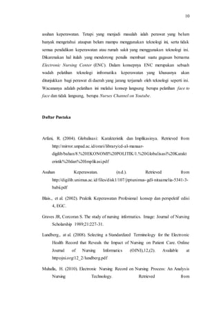 10 
asuhan keperawatan. Tetapi yang menjadi masalah ialah perawat yang belum 
banyak mengetahui ataupun belum mampu menggunakan teknologi ini, serta tidak 
semua pendidikan keperawatan atau rumah sakit yang menggunakan teknologi ini. 
Dikarenakan hal itulah yang mendorong penulis membuat suatu gagasan bernama 
Electronic Nursing Center (ENC). Dalam konsepnya ENC merupakan sebuah 
wadah pelatihan teknologi infromatika keperawatan yang khususnya akan 
ditunjukkan bagi perawat di daerah yang jarang terjamah oleh teknologi seperti ini. 
Wacananya adalah pelatihan ini melalui konsep langsung berupa pelatihan face to 
face dan tidak langsung, berupa Nurses Channel on Youtube. 
Daftar Pustaka 
Arfani, R. (2004). Globalisasi: Karakteristik dan Implikasinya. Retrieved from 
http://mirror.unpad.ac.id/orari/library/cd-al-manaar-digilib/ 
bahan/8.%20EKONOMI%20POLITIK/1.%20Globalisasi%20Karakt 
eristik%20dan%20Implikasi.pdf 
Asuhan Keperawatan. (n.d.). Retrieved from 
http://digilib.unimus.ac.id/files/disk1/107/jtptunimus-gdl- nitaamelia-5341-3- 
babii.pdf 
Blais., et al. (2002). Praktik Keperawatan Profesional konsep dan perspektif edisi 
4, EGC. 
Graves JR, Corcoran S. The study of nursing informatics. Image: Journal of Nursing 
Scholarship 1989;21:227-31. 
Lundberg., at al. (2008). Selecting a Standardized Terminology for the Electronic 
Health Record that Reveals the Impact of Nursing on Patient Care. Online 
Journal of Nursing Informatics (OJNI),12,(2). Available at 
http:ojni.org/12_2/lundberg.pdf 
Muhalla, H. (2010). Electronic Nursing Record on Nursing Process: An Analysis 
Nursing Technology. Retrieved from 
 