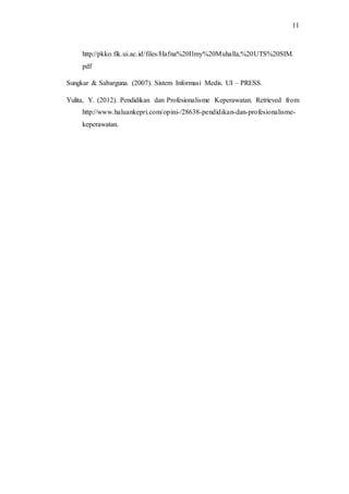 11 
http://pkko.fik.ui.ac.id/files/Hafna%20Ilmy%20Muhalla,%20UTS%20SIM. 
pdf 
Sungkar & Sabarguna. (2007). Sistem Informasi Medis. UI – PRESS. 
Yulita, Y. (2012). Pendidikan dan Profesionalisme Keperawatan. Retrieved from 
http://www.haluankepri.com/opini-/28638-pendidikan-dan-profesionalisme-keperawatan. 
