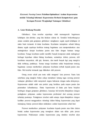 1 
Electronic Nursing Center: Pelatihan Optimalisasi Asuhan Keperawatan 
melalui Teknologi Informasi Keperawatan Berbasis Komputerisasi guna 
Kesiapan Perawat Menghadapi Tantangan Globalisasi 
A. Latar Belakang Masalah 
Globalisasi. Kata tersebut sepertinya telah memengaruhi bagaimana 
kehidupan dan aktivitas yang kita lakukan selama ini. Semakin berkembangnya 
zaman semakin pula gempuran globalisasi menghatam segala aspek kehidupan di 
muka bumi termasuk di dunia kesehatan. Kesehatan merupakan sebuah bidang 
dimana segala aspeknya berfokus tentang bagaimana cara mempertahankan atau 
meningkatkan derajat kesehatan pasien atau klien dengan bantuan tenaga 
kesehatan. Tenaga kesehatan sendiri memiliki banyak komponen untuk melengkapi 
berbagai keperluan dalam bidang kesehatan, semisalnya dokter, perawat, ahli 
kesehatan masyarakat, ahli gizi, farmasis, dan masih banyak lagi yang mungkin 
tidak terhitung jumlahnya. Semua tenaga kesehatan selalu berpedoman tentang 
bagaimana caranya memberikan pelayanan kesehatan terbaik kepada pasien atau 
klien. Hal tersebut termasuk juga dilakukan oleh perawat. 
Orang awam sekali pun tentu telah mengenal kata perawat. Suatu kata 
sederhana yang mungkin belum cukup memahami tentang tugas seorang perawat 
walaupun globalisasi telah menyentuh negara Indonesia dengan maha dahsyatnya. 
Keperawatan adalah salah satu profesi yang berfokus pada respon pasien dan 
pemenuhan kebutuhannya. Dunia keperawatan di dunia pun harus berjalan 
beriringan dengan gempuran globalisasi, kususnya hal tersebut ditunjukkan dengan 
peningkatan pelayanan asuhan keperawatan profesional dari seorang perawat 
terhadap pasiennya. Peningkatan tersebut salah satunya dapat ditunjukkan dengan 
keahlian perawat menggunakan teknologi dalam bidang keperawatan yang dapat 
menunjang kinerja perawat dalam melakukan asuhan keperawatan sehari-hari. 
Perawat memberikan pelayanan kesehatan kepada pasien atau klien dalam 
bentuk asuhan keperawatan yang terangkum dalam satu siklus yaitu proses 
keperawatan. Pelaksanaan asuhan keperawatan yang simultan tersebut akan 
 