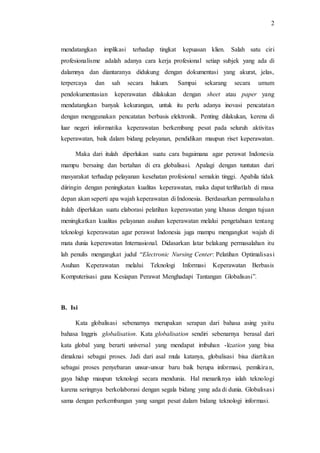 2 
mendatangkan implikasi terhadap tingkat kepuasan klien. Salah satu ciri 
profesionalisme adalah adanya cara kerja profesional setiap subjek yang ada di 
dalamnya dan diantaranya didukung dengan dokumentasi yang akurat, jelas, 
terpercaya dan sah secara hukum. Sampai sekarang secara umum 
pendokumentasian keperawatan dilakukan dengan sheet atau paper yang 
mendatangkan banyak kekurangan, untuk itu perlu adanya inovasi pencatatan 
dengan menggunakan pencatatan berbasis elektronik. Penting dilakukan, kerena di 
luar negeri informatika keperawatan berkembang pesat pada seluruh aktivitas 
keperawatan, baik dalam bidang pelayanan, pendidikan maupun riset keperawatan. 
Maka dari itulah diperlukan suatu cara bagaimana agar perawat Indonesia 
mampu bersaing dan bertahan di era globalisasi. Apalagi dengan tuntutan dari 
masyarakat terhadap pelayanan kesehatan profesional semakin tinggi. Apabila tidak 
diiringin dengan peningkatan kualitas keperawatan, maka dapat terlihatlah di masa 
depan akan seperti apa wajah keperawatan di Indonesia. Berdasarkan permasalahan 
itulah diperlukan suatu elaborasi pelatihan keperawatan yang khusus dengan tujuan 
meningkatkan kualitas pelayanan asuhan keperawatan melalui pengetahuan tentang 
teknologi keperawatan agar perawat Indonesia juga mampu mengangkat wajah di 
mata dunia keperawatan Internasional. Didasarkan latar belakang permasalahan itu 
lah penulis mengangkat judul “Electronic Nursing Center: Pelatihan Optimalisas i 
Asuhan Keperawatan melalui Teknologi Informasi Keperawatan Berbasis 
Komputerisasi guna Kesiapan Perawat Menghadapi Tantangan Globalisasi”. 
B. Isi 
Kata globalisasi sebenarnya merupakan serapan dari bahasa asing yaitu 
bahasa Inggris globalisation. Kata globalisation sendiri sebenarnya berasal dari 
kata global yang berarti universal yang mendapat imbuhan -lization yang bisa 
dimaknai sebagai proses. Jadi dari asal mula katanya, globalisasi bisa diartikan 
sebagai proses penyebaran unsur-unsur baru baik berupa informasi, pemikira n, 
gaya hidup maupun teknologi secara mendunia. Hal menariknya ialah teknologi 
karena seringnya berkolaborasi dengan segala bidang yang ada di dunia. Globalisas i 
sama dengan perkembangan yang sangat pesat dalam bidang teknologi informasi. 
 