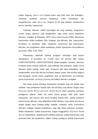 5 
asuhan langsung (direct care) kepada pasien yang lebih lama dan berkualitas. 
Teknologi membantu perawat mengurangi waktu dokumentasi dan 
mengalihkannya untuk direct care. Integrasi ini lah yang akhirnya memunculka n 
inovasi teknologi keperawatan. 
Teknologi informasi adalah seperangkat alat yang menolong mengerjakan 
sesuatu dengan informasi yang menghasilkan tugas terkait proses pengolahan 
informasi. (Sungkar & Sabarguna, 2007). Graves dan Corcoran (1989), Informat ika 
keperawatan adalah kombinasi ilmu komputer dan informasi ilmu keperawatan. 
Kombinasi ini membantu dalam manajemen pemrosesan data keperawatan, 
informasi dan pengetahuan dalam mendukung praktik keperawatan dan pemberian 
perawatan. (Blais et all, 2002). 
Dokumentasi elektronik berbasis komputer sebenarnya telah banyak 
dipergunakan di peradaban ini. Contoh nyata hal tersebut ialah adanya 
EMR/ENR/EPR/HER. EMR/ENR/EPR/HER adalah kumpulan sistematis informas i 
kesehatan pasien berbasis elektronik yang terhubung dan terintegrasi dengan sistem 
informasi dalam jejaring rumah sakit. bermacam data dapat dimasukkan untuk 
mempermudah akses baik oleh tim kesehatan maupun pasien, data tersebut meliput i 
data demografi, riwayat medis, pengobatan, hasil uji laboratorium dan radiologi, 
proses keperawatan, discharge planning dan bahkan informasi penagihan. 
Dari sekian banyak teknologi dokumentasi kesehatan yang ada, penulis akan 
membuat suatu pendekatan kepada salah satu teknologi yang dikenal dengan nama 
Electronic Health Record. Electronic Health Record dalam pelayanan kesehatan 
peningkatan efisiensi dalam hal waktu karena petugas tidak perlu untuk 
menanyakan atau mencari data secara berulang kepada klien, adanya perbaikan 
akurasi karena informasi yang didapatkan adalah informasi yang akurat dari riwayat 
sampai dengan status keadaan paling mutakhir, ketepatan waktu, ketersediaan 
informasi sehingga terdapat produktivitas yang tingi dalam pelayanan kesehatan. 
Dalam dokumentasi asuhan keperawatan, dengan menggunakan Electronic Health 
Record, menunjukkan dampak positif terhadap pelayanan asuhan keperawatan pada 
perawatan klien dan memberikan validasi tentang pentingnya praktik keperawatan 
 