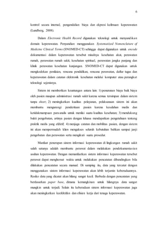 6 
kontrol secara internal, pengendalian biaya dan ekpresi keilmuan keperawatan 
(Lundberg, 2008). 
Dalam Electronic Health Record digunakan teknologi untuk menyandika n 
domain keperawatan. Penyandian menggunakan Systematized Nomenclature of 
Medicine Clinical Terms (SNOMED-CT) sehingga dapat digunakan untuk encode 
dokumentasi dalam keperawatan tersebut misalnya kesehatan akut, perawatan 
rumah, perawatan rumah sakit, kesehatan spiritual, perawatan jangka panjang dan 
klinik perawatan kesehatan kunjungan. SNOMED-CT dapat digunakan untuk 
mengkodekan penilaian, rencana pendidikan, rencana perawatan, daftar tugas dan 
keperawatan dalam catatan elektronik kesehatan melalui komputer atau perangkat 
teknologi sejenisnya. 
Sistem ini memberikan keuntungan antara lain: 1) penurunan biaya baik biaya 
oleh pasien maupun administrasi rumah sakit karena semua tersimpan dalam sistem 
tanpa sheet; 2) meningkatkan kualitas pelayanan, pelaksanaan sistem ini akan 
membantu mengurangi penderitaan pasien karena kesalahan medis dan 
ketidakmampuan para analis untuk menilai suatu kualitas kesehatan; 3) mendukung 
bukti pengobatan, artinya pasien dengan leluasa mendapatkan pengetahuan tentang 
praktik medis yang efektif; 4) menjaga catatan dan mobilitas pasien, dengan sistem 
ini akan mempermudah klien mengakses seluruh kebutuhan bahkan sampai janji 
pengobatan dan perawatan serta mengikuti suatu prosedur. 
Manfaat penerapan sistem informasi keperawatan di lingkungan rumah sakit 
salah satunya adalah membantu perawat dalam melakukan pendokumentas ia n 
asuhan keperawatan. Dengan memanfaatkan sistem informasi keperawatan tersebut 
perawat dapat menghemat waktu untuk melakukan pencatatan dibandingkan bila 
dilakukan pencatatan secara manual. Di samping itu, data yang tercatat dengan 
menggunakan sistem informasi keperawatan akan lebih terjamin keberadaannya. 
Resiko data yang dicatat akan hilang sangat kecil. Berbeda dengan pencatatan yang 
berdasarkan paper base, dimana kemungkinan untuk hilangnya data sangat 
mungkin untuk terjadi. Selain itu keberadaan sistem informasi keperawatan juga 
akan meningkatkan keefektifan dan efisien kerja dari tenaga keperawatan. 
 