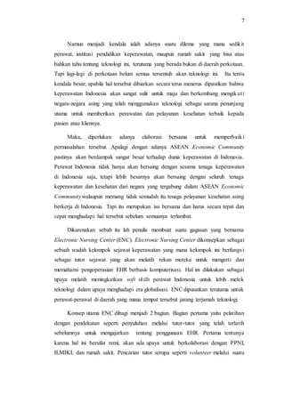 7 
Namun menjadi kendala ialah adanya suatu dilema yang mana sedikit 
perawat, institusi pendidikan keperawatan, maupun rumah sakit yang bisa atau 
bahkan tahu tentang teknologi ini, terutama yang berada bukan di daerah perkotaan. 
Tapi lagi-lagi di perkotaan belum semua tersentuh akan teknologi ini. Itu tentu 
kendala besar, apabila hal tersebut dibiarkan secara terus menerus dipastikan bahwa 
keperawatan Indonesia akan sangat sulit untuk maju dan berkembang mengikut i 
negara-negara asing yang telah menggunakan teknologi sebagai sarana penunjang 
utama untuk memberikan perawatan dan pelayanan kesehatan terbaik kepada 
pasien atau kliennya. 
Maka, diperlukan adanya elaborasi bersama untuk memperbaiki 
permasalahan tersebut. Apalagi dengan adanya ASEAN Economic Community 
pastinya akan berdampak sangat besar terhadap dunia keperawatan di Indonesia. 
Perawat Indonesia tidak hanya akan bersaing dengan sesama tenaga keperawatan 
di Indonesia saja, tetapi lebih besarnya akan bersaing dengan seluruh tenaga 
keperawatan dan kesehatan dari negara yang tergabung dalam ASEAN Economic 
Community walaupun memang tidak semudah itu tenaga pelayanan kesehatan asing 
berkerja di Indonesia. Tapi itu merupakan isu bersama dan harus secara tepat dan 
cepat menghadapi hal tersebut sebelum semuanya terlambat. 
Dikarenakan sebab itu lah penulis membuat suatu gagasan yang bernama 
Electronic Nursing Center (ENC). Electronic Nursing Center dikonsepkan sebagai 
sebuah wadah kelompok sejawat keperawatan yang mana kelompok ini berfungsi 
sebagai tutor sejawat yang akan melatih rekan mereka untuk mengerti dan 
memahami pengoperasian EHR berbasis komputerisasi. Hal ini dilakukan sebagai 
upaya melatih meningkatkan soft skills perawat Indonesia untuk lebih melek 
teknologi dalam upaya menghadapi era globalisasi. ENC dipusatkan terutama untuk 
perawat-perawat di daerah yang mana tempat tersebut jarang terjamah teknologi. 
Konsep utama ENC dibagi menjadi 2 bagian. Bagian pertama yaitu pelatihan 
dengan pendekatan seperti penyuluhan melalui tutor-tutor yang telah terlatih 
sebelumnya untuk mengajarkan tentang penggunaan EHR. Pertama tentunya 
karena hal ini bersifat remi, akan ada upaya untuk berkolaborasi dengan PPNI, 
ILMIKI, dan rumah sakit. Pencarian tutor serupa seperti volunteer melalui suatu 
 